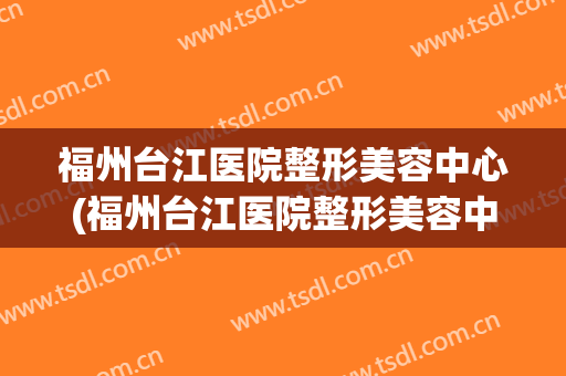福州台江医院整形美容中心(福州台江医院整形美容中心怎么样) 福州台江医院整形美容中心(福州台江医院整形美容中心怎么样)