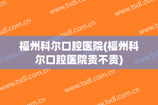 福州科尔口腔医院(福州科尔口腔医院贵不贵)