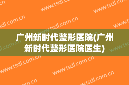 广州新时代整形医院(广州新时代整形医院医生) 广州新时代整形医院(广州新时代整形医院医生)