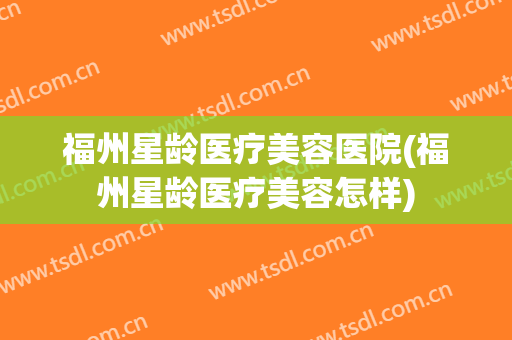 福州星龄医疗美容医院(福州星龄医疗美容怎样) 福州星龄医疗美容医院(福州星龄医疗美容怎样)
