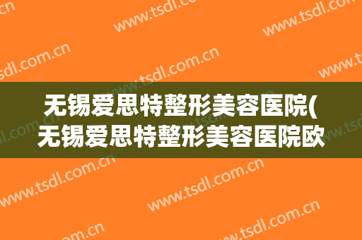 无锡爱思特整形美容医院(无锡爱思特整形美容医院欧阳院长) 无锡爱思特整形美容医院(无锡爱思特整形美容医院欧阳院长)