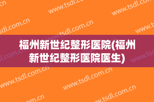 福州新世纪整形医院(福州新世纪整形医院医生) 福州新世纪整形医院(福州新世纪整形医院医生)
