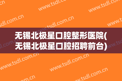 无锡北极星口腔整形医院(无锡北极星口腔招聘前台)