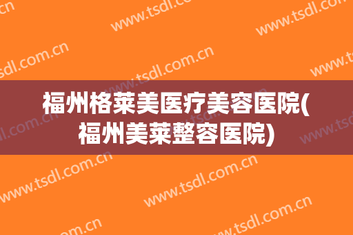 福州格莱美医疗美容医院(福州美莱整容医院) 福州格莱美医疗美容医院(福州美莱整容医院)