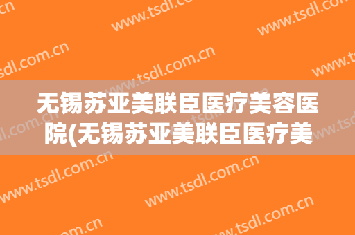 无锡苏亚美联臣医疗美容医院(无锡苏亚美联臣医疗美容医院怎么样) 无锡苏亚美联臣医疗美容医院(无锡苏亚美联臣医疗美容医院怎么样)