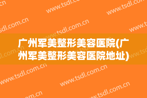 广州军美整形美容医院(广州军美整形美容医院地址) 广州军美整形美容医院(广州军美整形美容医院地址)
