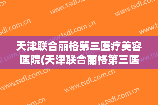 天津联合丽格第三医疗美容医院(天津联合丽格第三医疗美容医院活动) 天津联合丽格第三医疗美容医院(天津联合丽格第三医疗美容医院活动)