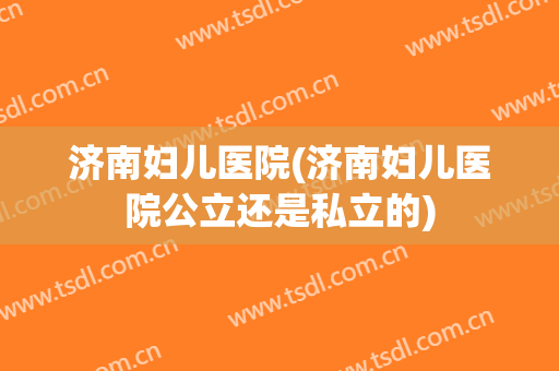 济南妇儿医院(济南妇儿医院公立还是私立的)