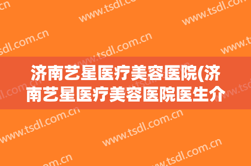 济南艺星医疗美容医院(济南艺星医疗美容医院医生介绍) 济南艺星医疗美容医院(济南艺星医疗美容医院医生介绍)
