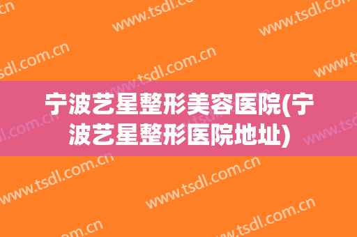 宁波艺星整形美容医院(宁波艺星整形医院地址)