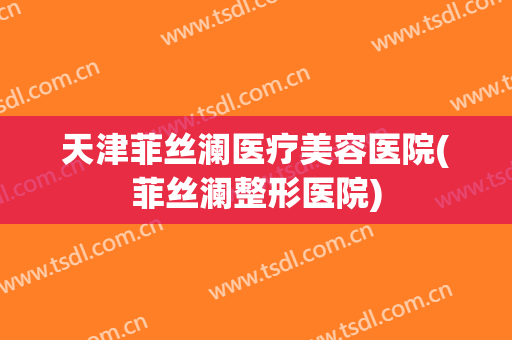 天津菲丝澜医疗美容医院(菲丝澜整形医院) 天津菲丝澜医疗美容医院(菲丝澜整形医院)