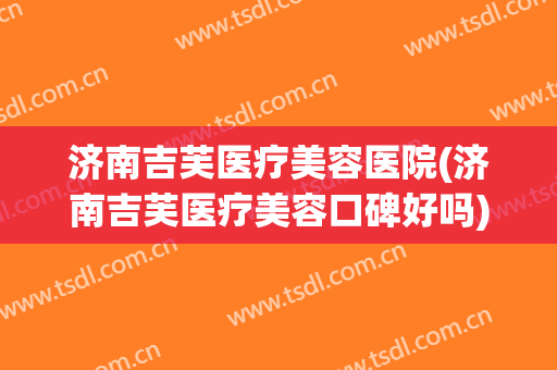 济南吉芙医疗美容医院(济南吉芙医疗美容口碑好吗) 济南吉芙医疗美容医院(济南吉芙医疗美容口碑好吗)