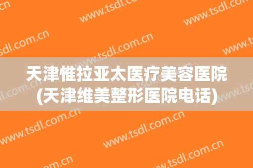 天津惟拉亚太医疗美容医院(天津维美整形医院电话) 天津惟拉亚太医疗美容医院(天津维美整形医院电话)