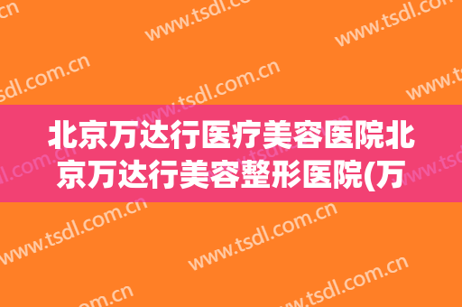 北京万达行医疗美容医院北京万达行美容整形医院(万达美容院怎么样) 北京万达行医疗美容医院北京万达行美容整形医院(万达美容院怎么样)