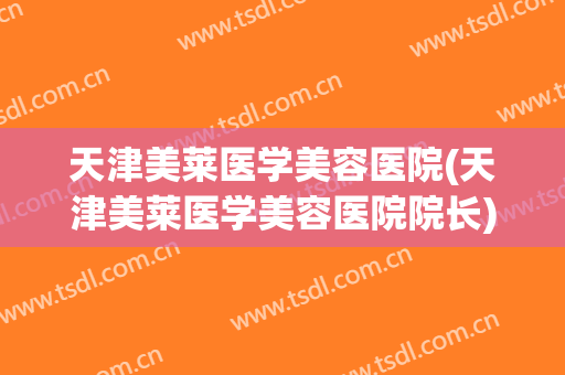 天津美莱医学美容医院(天津美莱医学美容医院院长) 天津美莱医学美容医院(天津美莱医学美容医院院长)