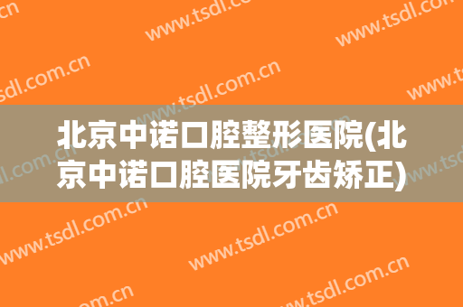 北京中诺口腔整形医院(北京中诺口腔医院牙齿矫正)