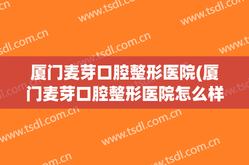 厦门麦芽口腔整形医院(厦门麦芽口腔整形医院怎么样)