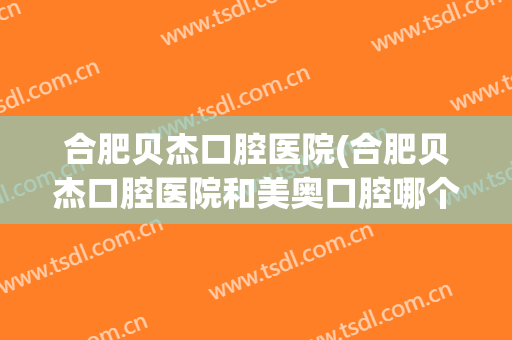 合肥贝杰口腔医院(合肥贝杰口腔医院和美奥口腔哪个好)
