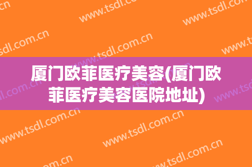 厦门欧菲医疗美容(厦门欧菲医疗美容医院地址) 厦门欧菲医疗美容(厦门欧菲医疗美容医院地址)