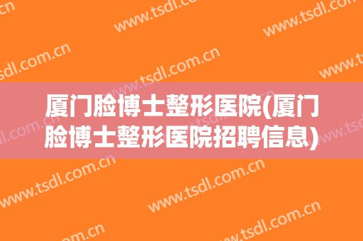 厦门脸博士整形医院(厦门脸博士整形医院招聘信息) 厦门脸博士整形医院(厦门脸博士整形医院招聘信息)