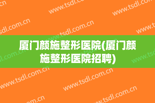厦门颜施整形医院(厦门颜施整形医院招聘) 厦门颜施整形医院(厦门颜施整形医院招聘)