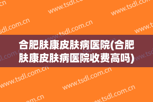 合肥肤康皮肤病医院(合肥肤康皮肤病医院收费高吗)