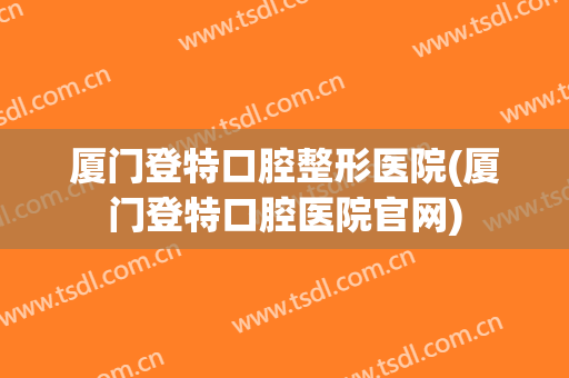 厦门登特口腔整形医院(厦门登特口腔医院官网)