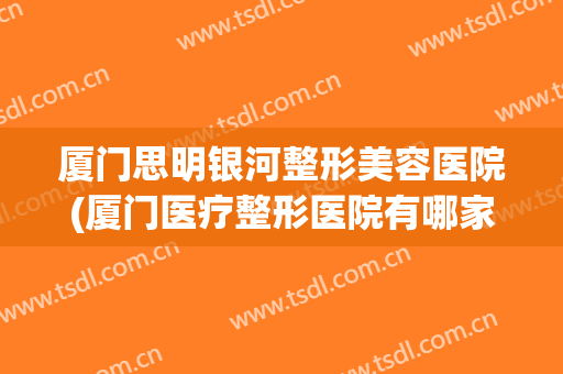 厦门思明银河整形美容医院(厦门医疗整形医院有哪家) 厦门思明银河整形美容医院(厦门医疗整形医院有哪家)