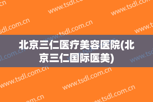 北京三仁医疗美容医院(北京三仁国际医美) 北京三仁医疗美容医院(北京三仁国际医美)