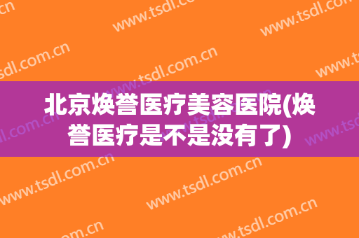 北京焕誉医疗美容医院(焕誉医疗是不是没有了) 北京焕誉医疗美容医院(焕誉医疗是不是没有了)