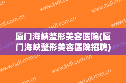 厦门海峡整形美容医院(厦门海峡整形美容医院招聘) 厦门海峡整形美容医院(厦门海峡整形美容医院招聘)