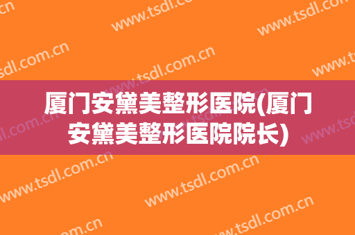 厦门安黛美整形医院(厦门安黛美整形医院院长) 厦门安黛美整形医院(厦门安黛美整形医院院长)