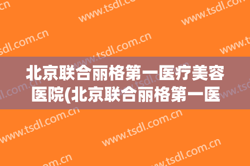 北京联合丽格第一医疗美容医院(北京联合丽格第一医疗美容医院杨大平) 北京联合丽格第一医疗美容医院(北京联合丽格第一医疗美容医院杨大平)