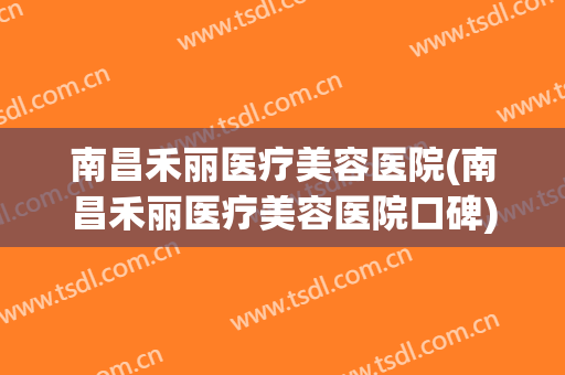 南昌禾丽医疗美容医院(南昌禾丽医疗美容医院口碑) 南昌禾丽医疗美容医院(南昌禾丽医疗美容医院口碑)