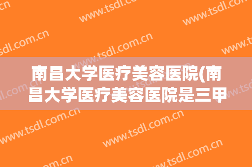 南昌大学医疗美容医院(南昌大学医疗美容医院是三甲医院吗)
