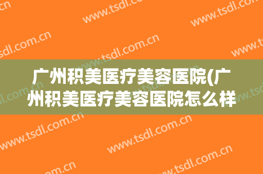 广州积美医疗美容医院(广州积美医疗美容医院怎么样) 广州积美医疗美容医院(广州积美医疗美容医院怎么样)