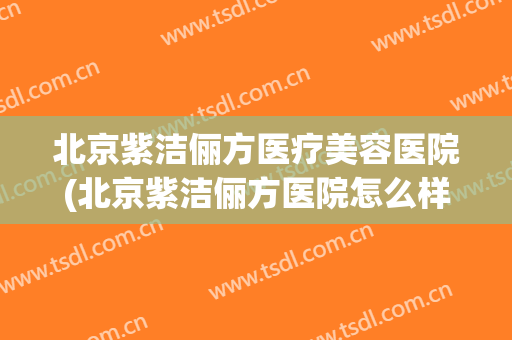 北京紫洁俪方医疗美容医院(北京紫洁俪方医院怎么样) 北京紫洁俪方医疗美容医院(北京紫洁俪方医院怎么样)