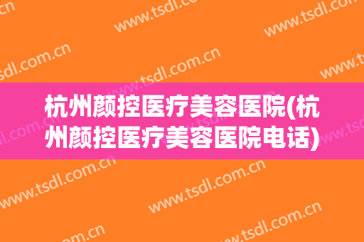 杭州颜控医疗美容医院(杭州颜控医疗美容医院电话) 杭州颜控医疗美容医院(杭州颜控医疗美容医院电话)