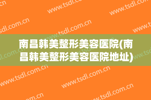 南昌韩美整形美容医院(南昌韩美整形美容医院地址) 南昌韩美整形美容医院(南昌韩美整形美容医院地址)