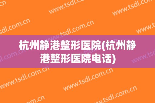杭州静港整形医院(杭州静港整形医院电话) 杭州静港整形医院(杭州静港整形医院电话)