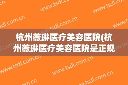 杭州薇琳医疗美容医院(杭州薇琳医疗美容医院是正规医院吗)