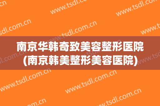 南京华韩奇致美容整形医院(南京韩美整形美容医院) 南京华韩奇致美容整形医院(南京韩美整形美容医院)
