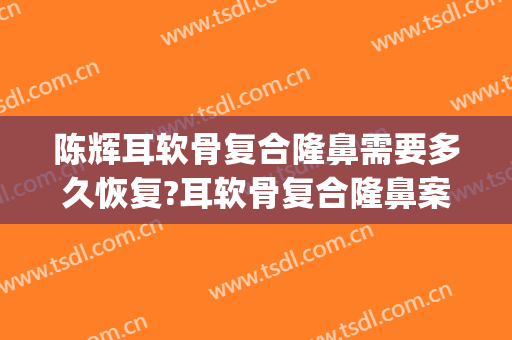 陈辉耳软骨复合隆鼻需要多久恢复?耳软骨复合隆鼻案例效果对比图_西安市人民医院