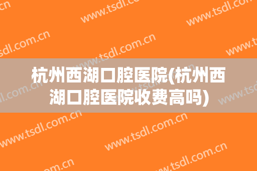 杭州西湖口腔医院(杭州西湖口腔医院收费高吗)