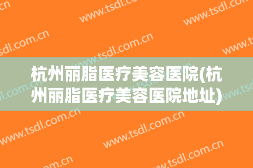 杭州丽脂医疗美容医院(杭州丽脂医疗美容医院地址) 杭州丽脂医疗美容医院(杭州丽脂医疗美容医院地址)