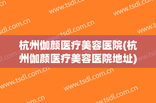 杭州伽颜医疗美容医院(杭州伽颜医疗美容医院地址) 杭州伽颜医疗美容医院(杭州伽颜医疗美容医院地址)