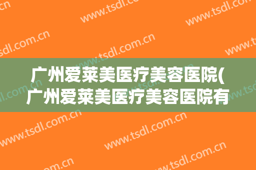 广州爱莱美医疗美容医院(广州爱莱美医疗美容医院有出过事吗) 广州爱莱美医疗美容医院(广州爱莱美医疗美容医院有出过事吗)