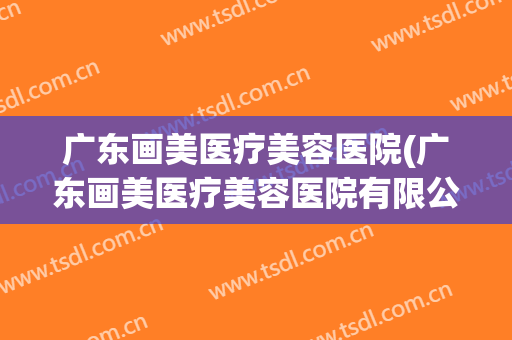 广东画美医疗美容医院(广东画美医疗美容医院有限公司) 广东画美医疗美容医院(广东画美医疗美容医院有限公司)