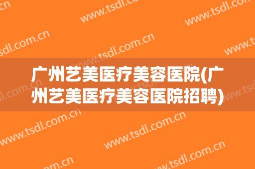 广州艺美医疗美容医院(广州艺美医疗美容医院招聘) 广州艺美医疗美容医院(广州艺美医疗美容医院招聘)