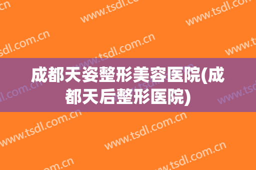 成都天姿整形美容医院(成都天后整形医院) 成都天姿整形美容医院(成都天后整形医院)